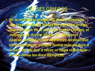 DIOSES GRIEGOSEn la mitología griega, los dioses olímpicos son los principales dioses del panteón griego, que moraban en la cima del monte Olimpo, el más alto de Grecia. Hubo, en diferentes épocas, catorce dioses diferentes reconocidos como olímpicos, aunque nunca más de doce a la vez. De ahí que a veces se haga referencia a ellos como los doce olímpicos.