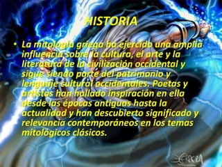 HISTORIALa mitología griega ha ejercido una amplia influencia sobre la cultura, el arte y la literatura de la civilización occidental y sigue siendo parte del patrimonio y lenguaje cultural occidentales. Poetas y artistas han hallado inspiración en ella desde las épocas antiguas hasta la actualidad y han descubierto significado y relevancia contemporáneos en los temas mitológicos clásicos.