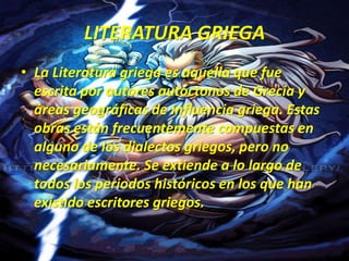 LITERATURA GRIEGALa Literatura griega es aquella que fue escrita por autores autóctonos de Grecia y áreas geográficas de influencia griega. Estas obras están frecuentemente compuestas en alguno de los dialectos griegos, pero no necesariamente. Se extiende a lo largo de todos los periodos históricos en los que han existido escritores griegos.