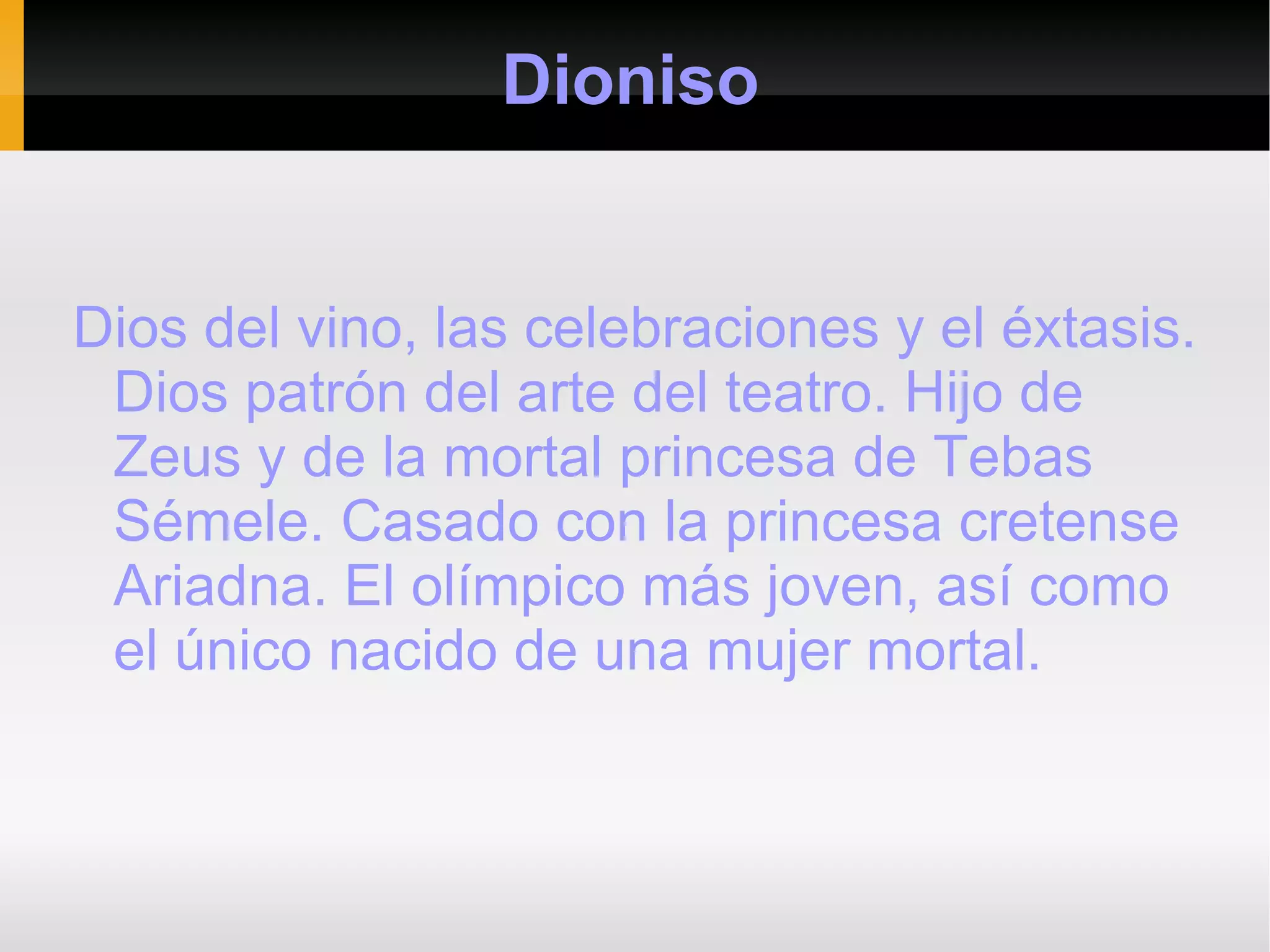 Dioniso


Dios del vino, las celebraciones y el éxtasis.
 Dios patrón del arte del teatro. Hijo de
 Zeus y de la mortal princesa de Tebas
 Sémele. Casado con la princesa cretense
 Ariadna. El olímpico más joven, así como
 el único nacido de una mujer mortal.
 