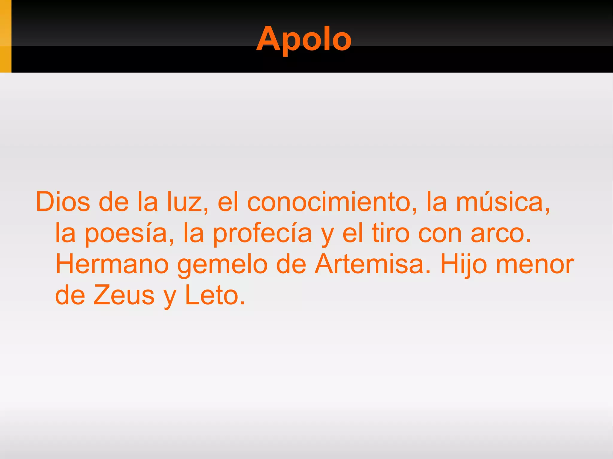 Apolo



Dios de la luz, el conocimiento, la música,
 la poesía, la profecía y el tiro con arco.
 Hermano gemelo de Artemisa. Hijo menor
 de Zeus y Leto.
 