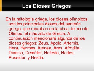 Los Dioses Griegos

En la mitología griega, los dioses olímpicos
 son los principales dioses del panteón
 griego, que moraban en la cima del monte
 Olimpo, el más alto de Grecia. A
 continuación mencionaré algunos de los
 dioses griegos: Zeus, Apolo, Ártemis,
 Hera, Hermes, Atenea, Ares, Afrodita,
 Dioniso, Deméter, Hefesto, Hades,
 Poseidón y Hestia.
 