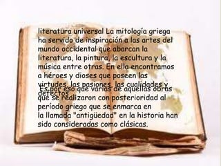 literatura universal La mitología griega
ha servido de inspiración a las artes del
                   
mundo occidental que abarcan la
literatura, la pintura, la escultura y la
música entre otras. En ella encontramos
a héroes y dioses que poseen las
virtudes, las pasiones, las cualidades y
 Es por eso que varias de aquellas obras
defectos ...
que se realizaron con posterioridad al
período griego que se enmarca en
la llamada "antigüedad" en la historia han
sido consideradas como clásicas.
 