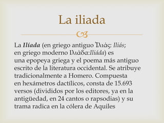 La iliada
                   
La Ilíada (en griego antiguo Ἰλιάς: Iliás;
en griego moderno Ιλιάδα:Iliáda) es
una epopeya griega y el poema más antiguo
escrito de la literatura occidental. Se atribuye
tradicionalmente a Homero. Compuesta
en hexámetros dactílicos, consta de 15.693
versos (divididos por los editores, ya en la
antigüedad, en 24 cantos o rapsodias) y su
trama radica en la cólera de Aquiles
 