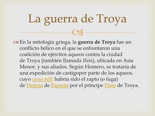 La guerra de Troya
              
 En la mitología griega, la guerra de Troya fue un
  conflicto bélico en el que se enfrentaron una
  coalición de ejércitos aqueos contra la ciudad
  de Troya (también llamada Ilión), ubicada en Asia
  Menor, y sus aliados. Según Homero, se trataría de
  una expedición de castigopor parte de los aqueos,
  cuyo casus belli habría sido el rapto (o fuga)
  de Helena de Esparta por el príncipe Paris de Troya.
 