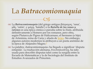 La Batracomiomaquia
            
 La Batracomiomaquia (del griego antiguo βάτραχος, „rana‟,
  μῦς, „ratón‟, y μάχη, „batalla‟) o la Batalla de las ranas y
  ratones es una épica cómica o parodia sobre la Ilíada, atribuida
  definitivamente a Homero por los romanos, pero obra,
  según Plutarco,de Pigres de Halicarnaso, el hermano (o hijo)
  de Artemisia, reina de Caria y aliada de Jerjes. Sin embargo,
  algunos autores modernos la atribuyen a un poeta anónimo de
  la época de Alejandro Magno.2
 La palabra «batracomiomaquia» ha llegado a significar „disputa
  estúpida‟. La traducción alemana, froschmäusekrieg, ha sido
  usada para describir disputas tales como la surgida entre la
  Escuela de Matemáticas y la de Sociología del Instituto de
  Estudios Avanzados de Princeton.
 