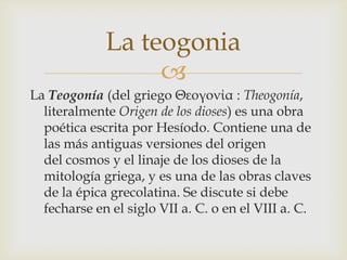 La teogonia
                  
La Teogonía (del griego Θεογονία : Theogonía,
  literalmente Origen de los dioses) es una obra
  poética escrita por Hesíodo. Contiene una de
  las más antiguas versiones del origen
  del cosmos y el linaje de los dioses de la
  mitología griega, y es una de las obras claves
  de la épica grecolatina. Se discute si debe
  fecharse en el siglo VII a. C. o en el VIII a. C.
 