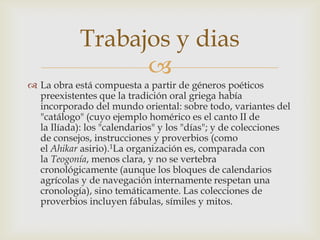 Trabajos y dias
                  
 La obra está compuesta a partir de géneros poéticos
  preexistentes que la tradición oral griega había
  incorporado del mundo oriental: sobre todo, variantes del
  "catálogo" (cuyo ejemplo homérico es el canto II de
  la Ilíada): los "calendarios" y los "días"; y de colecciones
  de consejos, instrucciones y proverbios (como
  el Ahikar asirio).1La organización es, comparada con
  la Teogonía, menos clara, y no se vertebra
  cronológicamente (aunque los bloques de calendarios
  agrícolas y de navegación internamente respetan una
  cronología), sino temáticamente. Las colecciones de
  proverbios incluyen fábulas, símiles y mitos.
 