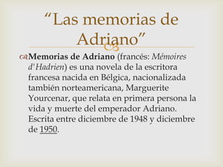 “Las memorias de
          Adriano”
             
Memorias de Adriano (francés: Mémoires
 d'Hadrien) es una novela de la escritora
 francesa nacida en Bélgica, nacionalizada
 también norteamericana, Marguerite
 Yourcenar, que relata en primera persona la
 vida y muerte del emperador Adriano.
 Escrita entre diciembre de 1948 y diciembre
 de 1950.
 