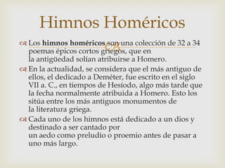 Himnos Homéricos
                        
 Los himnos homéricos son una colección de 32 a 34
  poemas épicos cortos griegos, que en
  la antigüedad solían atribuirse a Homero.
 En la actualidad, se considera que el más antiguo de
  ellos, el dedicado a Deméter, fue escrito en el siglo
  VII a. C., en tiempos de Hesíodo, algo más tarde que
  la fecha normalmente atribuida a Homero. Esto los
  sitúa entre los más antiguos monumentos de
  la literatura griega.
 Cada uno de los himnos está dedicado a un dios y
  destinado a ser cantado por
  un aedo como preludio o proemio antes de pasar a
  uno más largo.
 