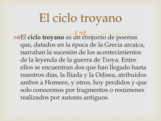 El ciclo troyano
                     
El ciclo troyano es un conjunto de poemas
  que, datados en la época de la Grecia arcaica,
  narraban la sucesión de los acontecimientos
  de la leyenda de la guerra de Troya. Entre
  ellos se encuentran dos que han llegado hasta
  nuestros días, la Ilíada y la Odisea, atribuidos
  ambos a Homero, y otros, hoy perdidos y que
  solo conocemos por fragmentos o resúmenes
  realizados por autores antiguos.
 