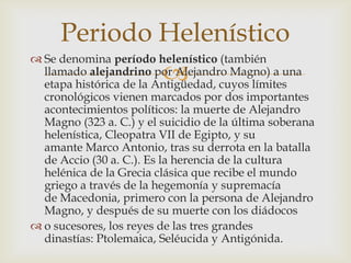 Periodo Helenístico
 Se denomina período helenístico (también
                         
  llamado alejandrino por Alejandro Magno) a una
  etapa histórica de la Antigüedad, cuyos límites
  cronológicos vienen marcados por dos importantes
  acontecimientos políticos: la muerte de Alejandro
  Magno (323 a. C.) y el suicidio de la última soberana
  helenística, Cleopatra VII de Egipto, y su
  amante Marco Antonio, tras su derrota en la batalla
  de Accio (30 a. C.). Es la herencia de la cultura
  helénica de la Grecia clásica que recibe el mundo
  griego a través de la hegemonía y supremacía
  de Macedonia, primero con la persona de Alejandro
  Magno, y después de su muerte con los diádocos
 o sucesores, los reyes de las tres grandes
  dinastías: Ptolemaica, Seléucida y Antigónida.
 