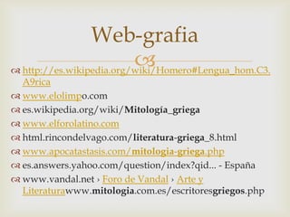 Web-grafia
                          
 http://es.wikipedia.org/wiki/Homero#Lengua_hom.C3.
  A9rica
 www.elolimpo.com
 es.wikipedia.org/wiki/Mitología_griega
 www.elforolatino.com
 html.rincondelvago.com/literatura-griega_8.html
 www.apocatastasis.com/mitologia-griega.php
 es.answers.yahoo.com/question/index?qid... - España
 www.vandal.net › Foro de Vandal › Arte y
  Literaturawww.mitologia.com.es/escritoresgriegos.php
 