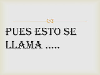 
PUES ESTO SE
LLAMA …..
 