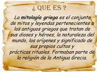 ¿ QUE ES ?
  La mitología griega es el conjunto
                   pertenecientes a
de mitos y leyendas
  los antiguos griegos que tratan de
sus dioses y héroes, la naturaleza del
 mundo, los orígenes y significado de
           sus propios cultos y
prácticas rituales. Formaban parte de
    la religión de la Antigua Grecia.
 