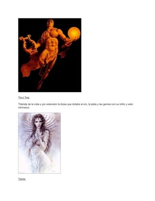 Tia o Tea:

Titánide de la vista y por extensión la diosa que dotaba al oro, la plata y las gemas con su brillo y valor
intrínseco.




Temis:
 