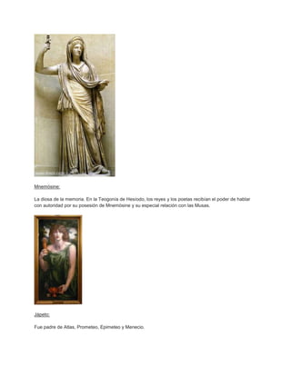 Mnemósine:

La diosa de la memoria. En la Teogonía de Hesíodo, los reyes y los poetas recibían el poder de hablar
con autoridad por su posesión de Mnemósine y su especial relación con las Musas.




Jápeto:

Fue padre de Atlas, Prometeo, Epimeteo y Menecio.
 