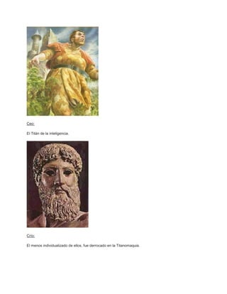 Ceo:

El Titán de la inteligencia.




Crío:

El menos individualizado de ellos, fue derrocado en la Titanomaquia.
 