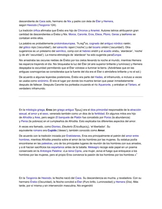 descendiente de Caos solo, hermano de Nix y padre con ésta de Éter y Hemera,
según Hesíodo (Teogonía 124).

La tradición órfica afirmaba que Érebo era hijo de Chronos y Ananké. Autores latinos atribuyeron gran
cantidad de descendientes a Érebo y Nix. Moros, Caronte, Eros, Eleos, Ptono, Geras y lasKeres se
contaban entre ellos.
                                                        w
La palabra es probablemente protoindoeuropea, *h1reg os, cognado del antiguo nórdico rœkkr,
del gótico riqis („oscuridad‟), del sánscrito rajani („noche‟) y del tocario orkäm („oscuridad‟). Otra
sugerencia es un préstamo del semítico, comp.con el hebreo erebh y el acadio erebu, „atardecer‟, „noche‟
(y de ahí „oscuridad‟). La misma etimología de „atardecer‟ ha sido sugerida paraEuropa.

Nix arrastraba las oscuras nieblas de Érebo por los cielos llevando la noche al mundo, mientras Hemera
las esparcía trayendo el día. Nix bloqueaba la luz del Éter (el aire superior brillante y luminoso) y Hemera
despejaba la oscuridad permitiendo que el Éter volviese a iluminar la tierra. (Adviértase que en las
antiguas cosmogonías se consideraba que la fuente del día era el Éter o atmósfera brillante y no el sol.)

De acuerdo a algunas leyendas posteriores, Érebo era parte del Hades, el inframundo, e incluso a veces
se usaba como sinónimo. Él era el lugar por donde los muertos tenían que pasar inmediatamente
después de fallecer. Después Caronte los porteaba cruzando el río Aqueronte, y entraban al Tártaro, el
verdadero inframundo.




En la mitología griega, Eros (en griego antiguo Ἔρως) era el dios primordial responsable de la atracción
sexual, el amor y el sexo, venerado también como un dios de la fertilidad. En algunos mitos era hijo
de Afrodita y Ares, pero según El banquete de Platón fue concebido por Poros (la abundancia)
y Penia (la pobreza) en el cumpleaños de Afrodita. Esto explicaba los diferentes aspectos del amor.

A veces era llamado, como Dioniso, Eleuterio (Ἐ λεσθερεύς), „el libertador‟. Su
equivalente romano era Cupido („deseo‟), también conocido como Amor.

De acuerdo con la tradición iniciada por Eratóstenes, Eros era principalmente el patrón del amor entre
hombres, mientras Afrodita presidía sobre el amor de los hombres por las mujeres. Su estatua podía
encontrarse en las palestras, uno de los principales lugares de reunión de los hombres con sus amados,
y a él hacían sacrificios los espartanos antes de la batalla. Meleagro recoge este papel en un poema
conservado en la Antología Palatina: «La reina Cipria, una mujer, aviva el fuego que enloquece a los
                                                                                                    1
hombres por las mujeres, pero el propio Eros convence la pasión de los hombres por los hombres.»




En la Teogonía de Hesíodo, la Noche nació del Caos. Su descendencia es mucha, y reveladora. Con su
hermano Érebo (Oscuridad), la Noche concibió a Éter (Puro brillo, Luminosidad) y Hemera (Día). Más
tarde, por sí misma y sin intervención masculina, Nix engendró
 