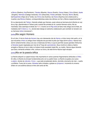 a Moros (Destino), Ker(Perdición), Tánatos (Muerte), Hipnos (Sueño), Geras (Vejez), Oizís (Dolor), Apate
 (Engaño), Némesis (Castigo merecido), Eris (Discordia), Filotes (Amistad, Ternura), Momo (Burla),
lasHespérides (Hijas de la Tarde), los Oniros (los Sueños), las Keres (Espíritus de la destrucción y
                                                                                                     9
muerte) y las Moiras (Hados), correspondiéndose estas dos últimas con Ker y Moros respectivamente.

En su descripción del Tártaro, Hesíodo añade que Hemera, quien ahora es hermana de la Noche en vez
de su hija, abandonaba el Tártaro justo cuando Nix entraba en él; cuando Hemera volvía, Nix se
marchaba. Esto asemeja el retrato de Ratri („noche‟) en el Rig-veda (el texto más antiguo de la India, de
mediados del II milenio a. C.), donde ésta trabaja en estrecha colaboración pero también en tensión con
su hermana Usha („amanecer‟).

[editar]Nix   según Homero
En el Libro 14 de la Ilíada de Homero hay una interesante cita de Hipnos, el dios menor del sueño, en la
que recuerda a Hera un antiguo favor después de que ésta le pida que haga dormir aZeus. Hipnos hizo
dormir anteriormente a Zeus una vez a instancias de Hera, lo que le permitió causar grandes infortunios
a Heracles (quien regresaba por mar de la Troya de Laomedonte). Zeus montó en cólera y habría
arrojado a Hipnos al mar si éste no hubiera huido asustado hasta Nix, su madre. Hipnos sigue diciendo
que Zeus, temiendo enfadar a Nix, contuvo su furia y de esta forma Hipnos logró escapar.

[editar]Nix   en la poesía órfica
La Noche adquirió un papel incluso más importante en varios poemas fragmentarios atribuidos a Orfeo.
En ellos, la Noche el principio fundamental junto con su padre Caos. La Noche ocupaba una cueva
o adyton, donde da oráculos. Crono —que está encadenado dentro, dormido y borracho de miel— sueña
y profetiza. Fuera de la cueva, Adrastea tañe címbalos y golpea su tympanon, moviendo el universo
entero en una eufórica danza al ritmo del canto de Nix.
 