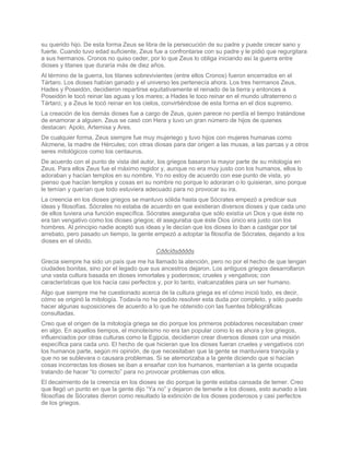 su querido hijo. De esta forma Zeus se libra de la persecución de su padre y puede crecer sano y
fuerte. Cuando tuvo edad suficiente, Zeus fue a confrontarse con su padre y le pidió que regurgitara
a sus hermanos. Cronos no quiso ceder, por lo que Zeus lo obliga iniciando así la guerra entre
dioses y titanes que duraría más de diez años.
Al término de la guerra, los titanes sobrevivientes (entre ellos Cronos) fueron encerrados en el
Tártaro. Los dioses habían ganado y el universo les pertenecía ahora. Los tres hermanos Zeus,
Hades y Poseidón, decidieron repartirse equitativamente el reinado de la tierra y entonces a
Poseidón le tocó reinar las aguas y los mares; a Hades le toco reinar en el mundo ultraterreno o
Tártaro; y a Zeus le tocó reinar en los cielos, convirtiéndose de esta forma en el dios supremo.
La creación de los demás dioses fue a cargo de Zeus, quien parece no perdía el tiempo tratándose
de enamorar a alguien. Zeus se casó con Hera y tuvo un gran número de hijos de quienes
destacan: Apolo, Artemisa y Ares.
De cualquier forma, Zeus siempre fue muy mujeriego y tuvo hijos con mujeres humanas como
Alcmene, la madre de Hércules; con otras diosas para dar origen a las musas, a las parcas y a otros
seres mitológicos como los centauros.
De acuerdo con el punto de vista del autor, los griegos basaron la mayor parte de su mitología en
Zeus. Para ellos Zeus fue el máximo regidor y, aunque no era muy justo con los humanos, ellos lo
adoraban y hacían templos en su nombre. Yo no estoy de acuerdo con ese punto de vista, yo
pienso que hacían templos y cosas en su nombre no porque lo adoraran o lo quisieran, sino porque
le temían y querían que todo estuviera adecuado para no provocar su ira.
La creencia en los dioses griegos se mantuvo sólida hasta que Sócrates empezó a predicar sus
ideas y filosofías. Sócrates no estaba de acuerdo en que existieran diversos dioses y que cada uno
de ellos tuviera una función específica. Sócrates aseguraba que sólo existía un Dios y que éste no
era tan vengativo como los dioses griegos; él aseguraba que éste Dios único era justo con los
hombres. Al principio nadie aceptó sus ideas y le decían que los dioses lo iban a castigar por tal
arrebato, pero pasado un tiempo, la gente empezó a adoptar la filosofía de Sócrates, dejando a los
dioses en el olvido.
                                           Cððclðsððððs
Grecia siempre ha sido un país que me ha llamado la atención, pero no por el hecho de que tengan
ciudades bonitas, sino por el legado que sus ancestros dejaron. Los antiguos griegos desarrollaron
una vasta cultura basada en dioses inmortales y poderosos; crueles y vengativos; con
características que los hacía casi perfectos y, por lo tanto, inalcanzables para un ser humano.
Algo que siempre me he cuestionado acerca de la cultura griega es el cómo inició todo, es decir,
cómo se originó la mitología. Todavía no he podido resolver esta duda por completo, y sólo puedo
hacer algunas suposiciones de acuerdo a lo que he obtenido con las fuentes bibliográficas
consultadas.
Creo que el origen de la mitología griega se dio porque los primeros pobladores necesitaban creer
en algo. En aquellos tiempos, el monoteísmo no era tan popular como lo es ahora y los griegos,
influenciados por otras culturas como la Egipcia, decidieron crear diversos dioses con una misión
específica para cada uno. El hecho de que hicieran que los dioses fueran crueles y vengativos con
los humanos parte, según mi opinión, de que necesitaban que la gente se mantuviera tranquila y
que no se sublevara o causara problemas. Si se atemorizaba a la gente diciendo que si hacían
cosas incorrectas los dioses se iban a ensañar con los humanos, mantenían a la gente ocupada
tratando de hacer “lo correcto” para no provocar problemas con ellos.
El decaimiento de la creencia en los dioses se dio porque la gente estaba cansada de temer. Creo
que llegó un punto en que la gente dijo “Ya no” y dejaron de temerle a los dioses, esto aunado a las
filosofías de Sócrates dieron como resultado la extinción de los dioses poderosos y casi perfectos
de los griegos.
 