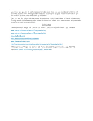 Las ruinas que quedan de los templos construidos para ellos, son una prueba contundente del
control que estos seres mitológicos tenían sobre los antiguos griegos, ellos hicieron todo lo que
estuvo a su alcance para “venerarlos” y “alabarlos”.
Para muchos, las ruinas sólo son restos de las edificaciones que en algún momento existieron en
Grecia, pero la verdad es que estas ruinas simbolizan un enlace entre las creencias antiguas de los
seres humanos y nuestra realidad.
                                            ðiðlððgrðfðð
“Mitología Griega” Angel Ma. Garibay Ed. Porrúa Colección Sepan Cuantos... pp. 109-110
www.oninet.es/usuarios/j.venys/Cosmogonía.htm
www.oninet.es/usuarios/j.venys/Cosmogonía.htm
www.mythweb.com
www.messagenet.com/myths/chart.html
www.greekmythology.com
http://members.xoom.com/bladesmaster/timelessmyths/GreekMyths.html
“Mitología Griega” Angel Ma. Garibay Ed. Porrúa Colección Sepan Cuantos… pp. 109-110
http://www.oninet.es/usuarios/j.venys/Dioses/Cronos.html
 