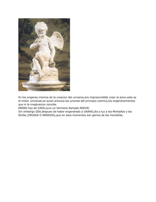 En los origenes mismos de la creacion del universo,era imprescindible crear el amor,este es
el motor universal;es quien provoca las uniones del principio cosmico,los engendramientos
que ni la imaginacion concibe.
EREBO hijo de CAOS,tuvo un hermano llamado NOCHE.
Sin embargo GEA,despues de haber engendrado a URANO,dio a luz a las Montañas y las
Ninfas (DRIADA O NEREIDA),que en esos momentos son genios de las montañas.
 
