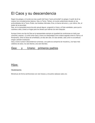 El Caos y su descendencia
Según los griegos, el mundo se crea a partir del Caos (“vacío primordial” en griego). A partir de él se
crearon los cincoelementos básicos: Gea, la Tierra; Tártaro, el mundo subterráneo situado en las
profundidades de la Tierra; Érebo, las tinieblas infernales; Eros, la fuerza del amor; y, por último, Nix, el
poder de la oscuridad.
Gea, sin la necesidad previa de acto sexual alguno, engendró a Urano, el Cielo estrellado, para que la
cubriese a ella y fuese un hogar para los dioses que habrían de venir después.

Aunque Urano era hijo de Gea se le representaba siempre en igualdad de condiciones en tanto que
consorte y esposo. La unión entre Gea y Urano se interpretaba como enlace sagrado entre la Tierra y el
firmamento, entre la diosa de la fertilidad y el dios del cielo. En ese sentido, esta unión no se atribuía
ningún carácter incestuoso.
Gea y Urano tuvieron descendencia numerosa, una parte se componía de moustros y, los hijos más
celebres de estos, los seis titanes y las seis titanides.


Gea:           y        Urano: primeros padres




Hijos:
Hecatonquiros:

Monstruos de forma semihumana con cien brazos y cincuenta cabezas cada uno.
 