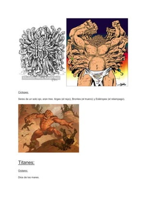 Ciclopes:

Seres de un solo ojo, eran tres: Arges (el rayo), Brontes (el trueno) y Estéropes (el relampago).




Titanes:
Océano:

Dios de los mares.
 