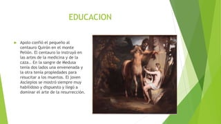 EDUCACION
 Apolo confió el pequeño al
centauro Quirón en el monte
Pelión. El centauro lo instruyó en
las artes de la medicina y de la
caza.. En la sangre de Medusa
tenia dos lados una envenenada y
la otra tenía propiedades para
resucitar a los muertos. El joven
Asclepios se mostró siempre muy
habilidoso y dispuesto y llegó a
dominar el arte de la resurrección.
 
