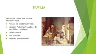 FAMILIA
Se caso con Epione y de su unión
nacieron 6 hijos.
 Panacea (la curadora universal)
 Macaón y Podalirio (Protectores de
los médicos y cirujanos)
 Higia (la salud)
 Yaso (Curación)
 Telesforo (convalecencia)
 