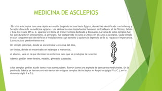 MEDICINA DE ASCLEPIOS
El culto a Asclepios tuvo una rápida extensión llegando incluso hasta Egipto, donde fue identificado con Imhotep y
Serapis (dioses de la medicina egipcia). Los santuarios más importantes fueron el de Epidauro, el de Tricca), Lebén
y Cos. En el año 295 a. C. aparece en Roma el primer templo dedicado a Esculapio. La fama de estos templos fue
tal que durante el cristianismo, al principio, fue compartido el culto a Cristo con el culto a Asclepios. Cada templo
era un conglomerado de edificios e instalaciones cuyo tamaño y opulencia dependía de la su riqueza e importancia.
La estructura predominante era:
Un templo principal, donde se encontraba la estatua del dios,
un tholos, donde se encontraba un estanque o manantial,
el abaton, sala en la que dormían los enfermos para que se produjese la curación
Además podían tener teatro, estadio, gimnasio y posadas.
A los templos podían acudir tanto ricos como pobres. Fueron como una especie de santuarios medicinales. En la
península Ibérica se han encontrado restos de antiguos templos de Asclepios en Ampurias (siglo IV a.C.), en la
Almoina (siglo II a.C.).
 