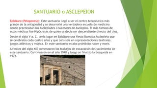 SANTUARIO o ASCLEPEION
Epidauro (Peloponeso): Este santuario llegó a ser el centro terapéutico más
grande de la antigüedad y se desarrolló una verdadera escuela de medicina
donde practicaban los Asclepíades o sucesores de Asclepios. El más famoso de
estos médicos fue Hipócrates de quien se decía ser descendiente directo del dios.
Desde el siglo V a. C. tenía lugar en Epidauro una fiesta llamada Asclepieia que
se celebraba cada cuatro años y que consistía en representaciones teatrales,
juegos atléticos y música. En este santuario estaba prohibido nacer y morir.
A finales del siglo XIX comenzaron los trabajos de excavación del yacimiento de
este santuario. Continuaron en el año 1948 y luego se finalizo la búsqueda en
1974.
 