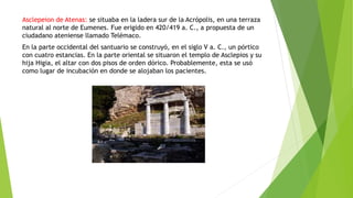 Asclepeion de Atenas: se situaba en la ladera sur de la Acrópolis, en una terraza
natural al norte de Eumenes. Fue erigido en 420/419 a. C., a propuesta de un
ciudadano ateniense llamado Telémaco.
En la parte occidental del santuario se construyó, en el siglo V a. C., un pórtico
con cuatro estancias. En la parte oriental se situaron el templo de Asclepios y su
hija Higia, el altar con dos pisos de orden dórico. Probablemente, esta se usó
como lugar de incubación en donde se alojaban los pacientes.
 