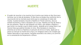MUERTE
 El poder de resucitar a los muertos fue el motivo que indujo al dios Zeus para
terminar con la vida de Asclepios. El dios Zeus no estaba muy conforme con la
resurrección de los mortales pues temía que se complicase el orden del
mundo. Cuando Asclepios resucitó a Hipólito en Trecén (Grecia), Zeus se
enfadó muchísimo y mató a Asclepios con un rayo. Hipólito era hijo de Teseo y
de una amazona. Teseo se casó después con Fedra, que odiaba a Hipólito y
que incitó a su marido a que le diese muerte, dejando así el campo libre a sus
futuros hijos que podrían heredar el reino. Pero Asclepios lo resucitó y
Artemisa se lo llevó (a Hipólito) al santuario de Aricia en Italia. Apolo por su
parte se irritó por la muerte de su hijo y en venganza mató a los cíclopes que
habían fabricado el rayo asesino. Asclepios ascendió a los cielos y se convirtió
en la constelación de Serpentario u Ofiuco.
 