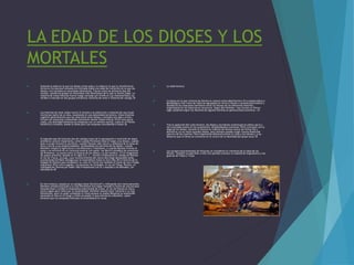 LA EDAD DE LOS DIOSES Y LOS
MORTALES
 Uniendo la edad en la que los dioses vivían solos y la edad en la que la interferencia
divina en los asuntos humanos era limitada había una edad de transición en la que los
dioses y los mortales se mezclaban libremente. Fueron estos los primeros días del
mundo, cuando los grupos se mezclaban más libremente de lo que lo harían luego. La
mayoría de estas historias fueron luego narradas por Ovidio en Las metamorfosis y se
dividen a menudo en dos grupos temáticos: historias de amor e historias de castigo.35
 Las historias de amor solían incluir el incesto o la seducción o violación de una mujer
mortal por parte de un dios, resultando en una descendencia heroica. Estas historias
sugieren generalmente que las relaciones entre dioses y mortales son algo a evitar,
incluso las relaciones consentidas raramente tienen finales felices.35 En unos pocos
casos, una divinidad femenina se empareja con un hombre mortal, como en el Himno
homérico a Afrodita, donde la diosa yace con Anquises concibiendo a Eneas.36
 El segundo tipo de historias (las de castigo) trata de la apropiación o invención de algún
artefacto cultural importante, como cuando Prometeo roba el fuego a los dioses, cuando
éste o Licaón inventa el sacrificio, cuando Tántalo roba néctar y ambrosía de la mesa de
Zeus y los da a sus propios súbditos, revelándoles los secretos de los dioses, cuando
Deméter enseña la agricultura y los Misterios a Triptólemo, o cuando Marsias inventa el
aulos y se enfrenta en un concurso musical con Apolo. Ian Morris considera las aventuras
de Prometeo «un punto entre la historia de los dioses y la del hombre».37 Un fragmento
de papiro anónimo, datado en el siglo III a. C., retrata vívidamente el castigo de Dioniso
al rey de Tracia, Licurgo, cuyo reconocimiento del nuevo dios llegó demasiado tarde,
ocasionando horribles castigos que se extendieron hasta la otra vida.38 La historia de la
llegada de Dioniso para establecer su culto en Tracia fue también el tema de una trilogía
esquiliana.39 En otra tragedia, Las bacantes de Eurípides, el rey de Tebas, Penteo, es
castigado por Dioniso por haber sido irrespetuoso con él y espiado a las Ménades, sus
adoradoras.40
 En otra historia, basada en un antiguo tema folclórico41 y reflejando otro tema parecido,
Deméter estaba buscando a su hija Perséfone tras haber tomado la forma de una anciana
llamada Doso y recibió la hospitalaria bienvenida de Céleo, el rey de Eleusis en Ática.
Como regalo para Céleo por su hospitalidad, Deméter planeó hacer inmortal a su hijo
Demofonte, pero no pudo completar el ritual porque su madre Metanira la sorprendió
poniendo al niño en el fuego y chilló asustada, lo que enfureció a Deméter, quien
lamentó que los estúpidos mortales no entendiesen el ritual
 La edad heroica
 La época en la que vivieron los héroes se conoce como edad heroica.43 La poesía épica y
genealógica creó ciclos de historias agrupadas en torno a héroes o sucesos particulares y
estableció las relaciones familiares entre los héroes de las diferentes historias,
organizando así las historias en secuencia. Según Ken Dowden «hay incluso un efecto
saga: podemos seguir los destinos de algunas familias en generaciones sucesivas».16
 Tras la aparición del culto heroico, los dioses y los héroes constituyen la esfera sacra y
son invocados juntos en los juramentos, dirigiéndoseles oraciones.18 En contraste con la
edad de los dioses, durante la heroica la relación de héroes carece de forma fija y
definitiva; ya no nacen grandes dioses, pero siempre pueden surgir nuevos dioses del
ejército de los muertos. Otra importante diferencia entre el culto a los héroes y a los
dioses es que el héroe se convierte en el centro de la identidad del grupo local.18
 Los sucesos monumentales de Heracles se consideran el comienzo de la edad de los
héroes. También se adscriben a ella tres grandes sucesos: la expedición argonáutica y las
guerras de Tebas y Troya
 