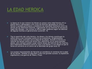 LA EDAD HEROICA
 La época en la que vivieron los héroes se conoce como edad heroica.43 La
poesía épica y genealógica creó ciclos de historias agrupadas en torno a
héroes o sucesos particulares y estableció las relaciones familiares entre los
héroes de las diferentes historias, organizando así las historias en secuencia.
Según Ken Dowden «hay incluso un efecto saga: podemos seguir los destinos
de algunas familias en generaciones sucesivas».16
 Tras la aparición del culto heroico, los dioses y los héroes constituyen la
esfera sacra y son invocados juntos en los juramentos, dirigiéndoseles
oraciones.18 En contraste con la edad de los dioses, durante la heroica la
relación de héroes carece de forma fija y definitiva; ya no nacen grandes
dioses, pero siempre pueden surgir nuevos dioses del ejército de los muertos.
Otra importante diferencia entre el culto a los héroes y a los dioses es que el
héroe se convierte en el centro de la identidad del grupo local.18
 Los sucesos monumentales de Heracles se consideran el comienzo de la edad
de los héroes. También se adscriben a ella tres grandes sucesos: la expedición
argonáutica y las guerras de Tebas y Troya.
 