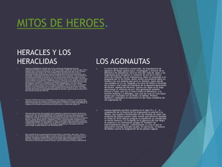 MITOS DE HEROES.
HERACLES Y LOS
HERACLIDAS
 Algunos investigadores creen45 que tras la complicada mitología de Heracles
probablemente hubo un hombre real, quizás un cacique-vasallo del reino de Argos. Otros
sugieren que la historia de Heracles es una alegoría del paso anual del sol por las doce
constelaciones del zodiaco.46 Y otros señalan mitos anteriores de otras culturas,
mostrando la historia de Heracles como una adaptación local de mitos heroicos ya bien
asentados. Tradicionalmente Heracles era el hijo de Zeus y Alcmena, nieta de Perseo.47
Sus fantásticas hazañas en solitario, con sus muchos temas folclóricos, proporcionaron
mucho material a las leyendas populares. Es retratado como un sacrificador, mencionado
como fundador de los altares e imaginado como un comensal voraz, papel éste en el que
aparece en las comedias, mientras su lamentable final proporcionó mucho material para
las tragedias: Heracles es considerada por Thalia Papadopoulou «una obra de gran
importancia para el examen de otros dramas euripideos».48 49 En el arte y la literatura
Heracles era representado como un hombre enormemente fuerte de altura moderada,
siendo su arma característica el arco pero también frecuentemente la clava. Las vasijas
pintadas demuestran la popularidad inigualable de Heracles, apareciendo su lucha con el
león muchos cientos de veces.48
 Heracles también entró en la mitología y el culto etruscos y romanos, y la exclamación
mehercule se hizo tan familiar a los romanos como Herakleis lo fue para los griegos.48 En
Italia fue adorado como un dios de los mercaderes y el comercio, si bien otros también le
rezaban por sus dones característicos de buena suerte y rescate del peligro.47
 Heracles logró el más alto prestigio social mediante su puesto de ancestro oficial de los
reyes dorios. Esto sirvió probablemente como legitimación para las migraciones dorias al
Peloponeso. Hilo, el héroe epónimo de una tribu doria, se convirtió en un Heráclida,
nombre que recibían los numerosos descendientes de Heracles, entre los que se contaban
Macaria, Lamos, Manto, Bianor, Tlepólemo y Télefo. Estos Heráclidas conquistaron los
reinos peloponesos de Micenas, Esparta y Argos, reclamando según la leyenda el derecho
a gobernarlos debido a su ascendencia. Su ascenso al poder se denomina frecuentemente
«invasión doria». Los reyes lidios y más tarde los macedonios, como gobernantes del
mismo rango, también pasaron a ser Heráclidas.48 50
 Otros miembros de la primera generación de héroes, como Perseo, Deucalión, Teseo y
Belerofonte, tienen muchos rasgos en común con Heracles. Como él, sus hazañas son en
solitario, fantásticas y bordeando el cuento de hadas, pues mataron monstruos como la
Quimera y la Medusa. Enviar a un héroe a una muerte segura es también un tema
frecuente en esta primera tradición heroica, como en los casos de Perseo y Belerofonte
LOS AGONAUTAS
 La única épica helenística conservada, las Argonáuticas de
Apolonio de Rodas (poeta épico, investigador y director de la
Biblioteca de Alejandría) narra el mito del viaje de Jasón y los
Argonautas para recuperar el vellocino de oro de la mítica
tierra de Cólquida. En las Argonáuticas Jasón es empujado a su
búsqueda por el rey Pelias, quien recibe una profecía sobre un
hombre con una sandalia que sería su némesis. Jasón pierde
una sandalia en un río, llegando a la corte de Pelias e iniciando
así la épica. Casi todos los miembros de la siguiente generación
de héroes, además de Heracles, fueron con Jasón en el Argo
para buscar el vellocino de oro. Esta generación también
incluía a Teseo, que fue a Creta a matar al Minotauro, a la
heroína Atalanta y a Meleagro, que una vez tuvo un ciclo épico
propio que rivalizaba con la Ilíada y la Odisea. Píndaro,
Apolonio y Apolodoro se esforzaron en dar listas completas de
los Argonautas.52
 Aunque Apolonio escribió su poema en el siglo III a. C., la
composición de la historia de los Argonautas es anterior a la
Odisea, que muestra familiaridad con las hazañas de Jasón (las
andanzas de Odiseo pueden haber estado parcialmente basadas
en ellas).53 54 En épocas antiguas la expedición se consideraba
un hecho histórico, un incidente en la apertura del mar Negro
al comercio y la colonización griegas.53 También fue
extremadamente popular, constituyendo un ciclo al que se
adjuntaron muchas leyendas locales. En particular, la historia
de Medea cautivó la imaginación de los poetas trágicos
 