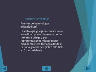 FUENTES LITERARIAS
Fuentes de la mitología
griega[editar]
La mitología griega se conoce en la
actualidad primordialmente por la
literatura griega y por
representaciones míticas sobre
medios plásticos fechados desde el
periodo geométrico (sobre 900–800
a. C.) en adelante.
 
