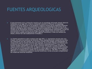 FUENTES ARQUEOLOGICAS
 El descubrimiento de la civilización micénica por el arqueólogo aficionado alemán Heinrich
Schliemann en el siglo XIX y el de la civilización minoica en Creta por el arqueólogo
británico sir Arthur Evans en el XX ayudaron a explicar muchas de las preguntas existentes
sobre las épicas de Homero y proporcionaron evidencias arqueológicas de muchos de los
detalles mitológicos sobre dioses y héroes. Desafortunadamente, la evidencia sobre mitos y
rituales en los yacimientos micénicos y minoicos es completamente monumental, ya que las
inscripciones en lineal B (una forma antigua de griego hallado tanto en Creta como en
Grecia) fueron usadas principalmente para registrar inventarios, si bien los nombres de
dioses y héroes han sido dudosamente revelados.2
 Los diseños geométricos sobre cerámica del siglo VIII a. C. representan escenas del ciclo
troyano, así como las aventuras de Heracles.2 Estas representaciones visuales de los mitos
son importantes por dos razones: por una parte muchos mitos griegos son atestiguados en
vasijas antes que en fuentes literarias (por ejemplo, de los doce trabajos de Heracles solo
la aventura de Cerbero aparece en un texto literario contemporáneo),11 y por otra las
fuentes visuales representan a veces mitos o escenas míticas que no están recogidas en
ninguna fuente literaria conservada. En algunos casos, la primera representación conocida
de un mito en el arte geométrico es anterior en varios siglos a su primera representación
conocida en la poesía arcaica tardía.4 En los periodos arcaico (c. 750–500 a. C.), clásico (c.
480–323 a. C.) y helenístico aparecen escenas homéricas y varias otras para complementar
las evidencias literarias existentes.
 