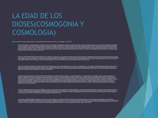 LA EDAD DE LOS
DIOSES(COSMOGONIA Y
COSMOLOGIA)
Amor Vinca Omnia (‘Amor lo conquista todo’), una representación del dios del amor, Eros, por Caravaggio, c. 1601–1602.
 Los «mitos de origen» o «mitos de creación» representan un intento por hacer comprensible el universo en términos humanos y explicar el origen del mundo.21 La versión más ampliamente aceptada en
la época, si bien un relato filosófico del comienzo de las cosas, es la recogida por Hesíodo en su Teogonía. Empieza con el Caos, un profundo vacío. De éste emergió Gea (la Tierra) y algunos otros seres
divinos primordiales: Eros (Amor), el Abismo (Tártaro) y el Érebo.22 Sin ayuda masculina, Gea dio a luz a Urano (el Cielo), que entonces la fertilizó. De esta unión nacieron primero los Titanes: Océano,
Ceo, Crío, Hiperión, Jápeto, Tea, Rea, Temis, Mnemósine, Febe, Tetis y Crono. Tras éste, Gea y Urano decretaron que no nacerían más titanes, de forma que siguieron los Cíclopes de un solo ojo y los
Hecatónquiros o Centimanos. Crono («el más joven, de mente retorcida, el más terrible de los hijos [de Gea]»)22 castró a su padre y se convirtió en el gobernante de los dioses con su hermana y esposa
Rea como consorte y los otros Titanes como su corte.
 El tema de conflicto padre-hijo se repitió cuando Crono se enfrentó con su hijo, Zeus. Tras haber traicionado a su padre, Crono temía que su descendencia hiciera lo mismo, por lo que cada vez que Rea
daba a luz un hijo, él lo secuestraba y se los tragaba. Rea lo odiaba y lo engañó escondiendo a Zeus y envolviendo una piedra en pañales, que Crono se tragó. Cuando Zeus creció, dio a su padre una droga
que lo obligó a vomitar a sus hermanos y a la piedra, que habían permanecido en el estómago de Crono todo el tiempo. Zeus luchó entonces contra él por el trono de los dioses. Al final, con la ayuda de
los Cíclopes (a quienes liberó del Tártaro), Zeus y sus hermanos lograron la victoria, condenando a Crono y los Titanes a prisión en el Tártaro.23
 Zeus sufrió la misma preocupación y, después de que fuera profetizado que su primera esposa Metis daría a luz un dios «más grande que él», se la tragó. Sin embargo Metis ya estaba encinta de Atenea y
esto lo entristeció hasta que ésta brotó de su cabeza, adulta y vestida para la guerra. Este «renacimiento» de Atenea fue usado como excusa para explicar por qué no fue derrocado por la siguiente
generación de dioses, al tiempo que explica su presencia. Es probable que los cambios culturales ya en progreso absorbieran el arraigado culto local de Atenea en Atenas dentro del cambiante panteón
olímpico sin conflicto porque no podía ser derrocado.[cita requerida]
 El pensamiento griego antiguo sobre poesía consideraba la teogonía como el género poético prototípico —el mythos prototípico— y le atribuía poderes casi mágicos. Orfeo, el poeta arquetípico, era
también el arquetipo de cantante de teogonías, que usaba para calmar mares y tormentas en las Argonáuticas de Apolonio, y para conmover los pétreos corazones de los dioses del inframundo en su
descenso al Hades. Cuando Hermes inventa la lira en el Himno homérico a Hermes, lo primero que hace es cantar el nacimiento de los dioses.24 La Teogonía de Hesíodo no es sólo el relato sobre los
dioses conservado más completo, sino también el relato conservado más completo de la función arcaica de los poetas, con su larga invocación preliminar a las Musas. La teogonía fue también el tema de
muchos poemas hoy perdidos, incluyendo los atribuidos a Orfeo, Museo, Epiménides, Abaris y otros legendarios videntes, que se usaban en rituales privados de purificación y en ritos mistéricos. Hay
indicios de que Platón estaba familiarizado con alguna versión de la teogonía órfica.25 Sin embargo, se esperaba silencio sobre estos ritos y creencias religiosas, y que los miembros de la secta no
hablasen sobre su naturaleza mientras creyesen en ellos. Después de que dejaran de ser creencias religiosas, pocos sabían sobre estos ritos y rituales. A menudo existieron alusiones, sin embargo, a
aspectos que eran bastante públicos.
 Existieron imágenes sobre cerámicas y obras religiosas que fueron interpretados o más probablemente malinterpretados en muchos mitos y leyendas diferentes. Unos pocos fragmentos de estas obras se
conservan en citas de filósofos neoplatónicos y fragmentos de papiro recientemente desenterrados. Uno de estos fragmentos, el papiro de Derveni, demuestra actualmente que al menos en el siglo V a.
C. existía un poema teogónico-cosmogónico de Orfeo. Este poema intentaba superar a la Teogonía de Hesíodo y la genealogía de los dioses se ampliaba con Nix (la Noche) como un comienzo definitivo
antes de Urano, Crono y Zeus.26 25 La Noche y la Oscuridad podían equipararse al Caos.
 Los primeros cosmólogos filosóficos reaccionaron contra, o a veces se basaron en, las concepciones míticas populares que habían existido en el mundo griego por algún tiempo. Algunas de estas
concepciones populares pueden ser deducidas de la poesía de Homero y Hesíodo. En Homero, la Tierra era vista como un disco plano flotando en el río de Océano y dominado por un cielo semiesférico con
sol, luna y estrellas. El Sol (Helios) cruzaba los cielos como auriga y navegaba alrededor de la Tierra en una copa dorada por la noche. Podían dirigirse oraciones y prestar juramentos por el sol, la tierra,
el cielo, los ríos y los vientos. Las fisuras naturales se consideraban popularmente entradas a la morada subterránea de Hades, hogar de los muertos
 