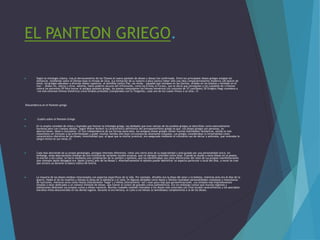 EL PANTEON GRIEGO.
 Según la mitología clásica, tras el derrocamiento de los Titanes el nuevo panteón de dioses y diosas fue confirmado. Entre los principales dioses griegos estaban los
olímpicos, residiendo sobre el Olimpo bajo la mirada de Zeus. (La limitación de su número a doce parece haber sido una idea comparativamente moderna.)28 Aparte de
estos, los griegos adoraban a diversos dioses rupestres, al semidiós rústico Pan, las ninfas —náyades que moraban en las fuentes, dríades en los árboles y nereidas en el
mar—, dioses-río, sátiros y otros. Además, había poderes oscuros del inframundo, como las Erinias (o Furias), que se decía que perseguían a los culpables de crímenes
contra los parientes.29 Para honrar al antiguo panteón griego, los poetas compusieron los himnos homéricos (un conjunto de 33 canciones).30 Gregory Nagy considera a
«los más extensos himnos homéricos como simples preludios (comparados con la Teogonía), cada uno de los cuales invoca a un dios».31
Descendencia en el Panteón griego
 Cuadro sobre el Panteón Griego
 En la amplia variedad de mitos y leyendas que forman la mitología griega, las deidades que eran nativas de los pueblos griegos se describían como esencialmente
humanas pero con cuerpos ideales. Según Walter Burkert la característica definitoria del antropomorfismo griego es que «los dioses griegos son personas, no
abstracciones, ideas o conceptos».32 Con independencia de sus formas esenciales, los antiguos dioses griegos tienen muchas habilidades fantásticas, siendo la más
importante ser inmunes a las enfermedades y poder resultar heridos sólo bajo circunstancias altamente inusuales. Los griegos consideraban la inmortalidad como
característica distintiva de los dioses; inmortalidad que, al igual que su eterna juventud, era asegurada mediante el constante uso de néctar y ambrosía, que renovaba la
sangre divina en sus venas.33
 Cada dios desciende de su propia genealogía, persigue intereses diferentes, tiene una cierta área de su especialidad y está guiado por una personalidad única; sin
embargo, estas descripciones emanan de una multitud de variantes locales arcaicas, que no siempre coinciden entre ellas. Cuando se aludía a estos dioses en la poesía,
la oración o los cultos, se hacía mediante una combinación de su nombre y epítetos, que los identificaban por estas distinciones del resto de sus propias manifestaciones
(por ejemplo Apolo Musageta era ‘Apolo [como] jefe de las Musas’). Alternativamente el epíteto puede identificar un aspecto particular o local del dios, a veces se cree
que arcaico ya durante la época clásica de Grecia.
 La mayoría de los dioses estaban relacionados con aspectos específicos de la vida. Por ejemplo, Afrodita era la diosa del amor y la belleza, mientras Ares era el dios de la
guerra, Hades el de los muertos y Atenea la diosa de la sabiduría y el valor.34 Algunas deidades como Apolo y Dioniso revelaban personalidades complejas y mezcolanza
de funciones, mientras otros como Hestia (literalmente ‘hogar’) y Helios (literalmente ‘sol’) eran poco más que personificaciones. Los templos más impresionantes
tendían a estar dedicados a un número limitado de dioses, que fueron el centro de grandes cultos panhelénicos. Era sin embargo común que muchas regiones y
poblaciones dedicasen sus propios cultos a dioses menores. Muchas ciudades también honraban a los dioses más conocidos con ritos locales característicos y les asociaban
extraños mitos desconocidos en los demás lugares. Durante la era heroica, el culto a los héroes (o semidioses) complementó a la de los dioses.
 