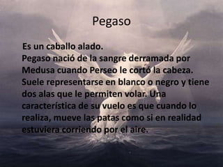 Pegaso    Es un caballo alado. Pegaso nació de la sangre derramada por Medusa cuando Perseo le cortó la cabeza. Suele representarse en blanco o negro y tiene dos alas que le permiten volar. Una característica de su vuelo es que cuando lo realiza, mueve las patas como si en realidad estuviera corriendo por el aire. 