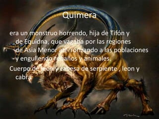 Quimeraera un monstruo horrendo, hija de Tifón y de Equidna, que vagaba por las regiones de Asia Menor aterrorizando a las poblaciones y engullendo rebaños y animales.Cuerpo de leon y cabesa de serpiente , leon y cabra