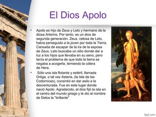 El Dios Apolo
•   Apolo es hijo de Zeus y Leto y hermano de la
    diosa Artemis. Por tanto, es un dios de
    segunda generación. Zeus, celosa de Leto,
    había perseguido a la joven por toda la Tierra.
    Cansada de escapar de la ira de la esposa
    de Zeus, Leto buscaba un sitio donde dar a
    luz a los hijos que llevaba en su seno, pero
    tenía el problema de que todo la tierra se
    negaba a acogerla, temiendo la cólera
    de Hera.
•    Sólo una isla flotante y estéril, llamada
    Ortiga, o tal vez Asteria, (la Isla de las
    Codornices), consintió en dar asilo a la
    desventurada. Fue en este lugar donde
    nació Apolo. Agradecido, el dios fijó la isla en
    el centro del mundo griego y le dio el nombre
    de Delos la "brillante"
 