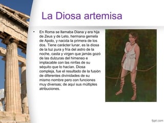 La Diosa artemisa
•   En Roma se llamaba Diana y era hija
    de Zeus y de Leto, hermana gemela
    de Apolo, y nacida la primera de los
    dos. Tiene carácter lunar, es la diosa
    de la luz pura y fría del astro de la
    noche, casta y virgen que jamás gozó
    de las dulzuras del himeneo e
    implacable con las ninfas de su
    séquito que lo hacían. Diosa
    compleja, fue el resultado de la fusión
    de diferentes divinidades de su
    mismo nombre pero con funciones
    muy diversas; de aquí sus múltiples
    atribuciones.
 