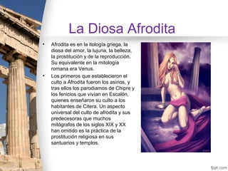 La Diosa Afrodita
•   Afrodita es en la itología griega, la
    diosa del amor, la lujuria, la belleza,
    la prostitución y de la reproducción.
    Su equivalente en la mitología
    romana era Venus.
•   Los primeros que establecieron el
    culto a Afrodita fueron los asirios, y
    tras ellos los parodiamos de Chipre y
    los fenicios que vivían en Escalón,
    quienes enseñaron su culto a los
    habitantes de Citera. Un aspecto
    universal del culto de afrodita y sus
    predecesoras que muchos
    mitógrafos de los siglos XIX y XX
    han omitido es la práctica de la
    prostitución religiosa en sus
    santuarios y templos.
 