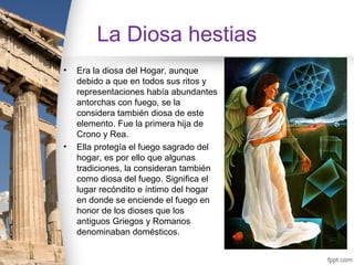 La Diosa hestias
•   Era la diosa del Hogar, aunque
    debido a que en todos sus ritos y
    representaciones había abundantes
    antorchas con fuego, se la
    considera también diosa de este
    elemento. Fue la primera hija de
    Crono y Rea.
•   Ella protegía el fuego sagrado del
    hogar, es por ello que algunas
    tradiciones, la consideran también
    como diosa del fuego. Significa el
    lugar recóndito e íntimo del hogar
    en donde se enciende el fuego en
    honor de los dioses que los
    antiguos Griegos y Romanos
    denominaban domésticos.
 