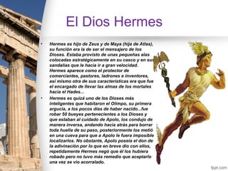 El Dios Hermes
•   Hermes es hijo de Zeus y de Maya (hija de Atlas),
    su función era la de ser el mensajero de los
    Dioses. Estaba provisto de unas pequeñas alas
    colocadas estratégicamente en su casco y en sus
    sandalias que le hacía ir a gran velocidad.
    Hermes aparece como el protector de
    comerciantes, pastores, ladrones e inventores,
    así mismo otra de sus características era que fue
    el encargado de llevar las almas de los mortales
    hacia el Hades...
•   Hermes es quizá uno de los Dioses más
    inteligentes que habitaron el Olimpo, su primera
    argucia, a los pocos días de haber nacido...fue
    robar 50 bueyes pertenecientes a los Dioses y
    que estaban al cuidado de Apolo, los condujo de
    manera inversa, andando hacia atrás para borrar
    toda huella de su paso, posteriormente los metió
    en una cueva para que a Apolo le fuera imposible
    localizarlos. No obstante, Apolo poseía el don de
    la adivinación por lo que en breve dio con ellos,
    repetidamente Hermes negó que él los hubiera
    robado pero no tuvo más remedio que aceptarlo
    una vez se vio acorralado.
 