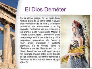 El Dios Deméter
•   Es la diosa griega de la agricultura,
    nutricia pura de la tierra verde y joven,
    ciclo vivificador de la vida y la muerte,
    protectora del matrimonio y la ley
    sagrada. Protectora de las cosechas y
    los granos. Es la “Gran Diosa Madre” o
    “Madre Distribuidora”, excelente diosa
    que protege en los nacimientos y niños
    pequeños, generadora de “leche y
    miel”, amor, protección y sustento
    espiritual. Se la venero como la
    “Portadora de las Estaciones” en un
    himno homérico, un sutil signo de que
    era adorada mucho antes de la llegada
    de los olímpicos. El himno homérico a
    Deméter ha sido datado sobre el siglo
    VII a. C.
 